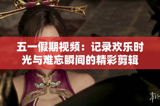 五一假期视频：记录欢乐时光与难忘瞬间的精彩剪辑