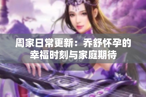 周家日常更新：乔舒怀孕的幸福时刻与家庭期待