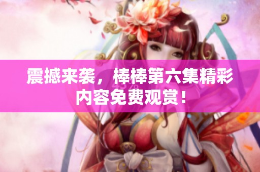 震撼来袭，棒棒第六集精彩内容免费观赏！