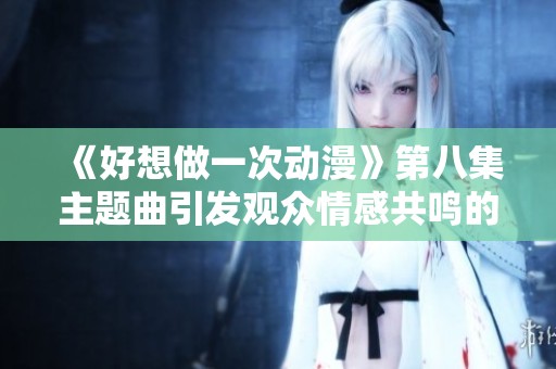 《好想做一次动漫》第八集主题曲引发观众情感共鸣的深刻分析