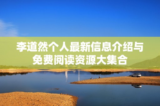 李道然个人最新信息介绍与免费阅读资源大集合