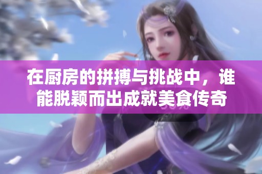 在厨房的拼搏与挑战中，谁能脱颖而出成就美食传奇