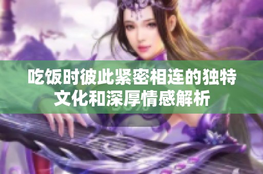 吃饭时彼此紧密相连的独特文化和深厚情感解析