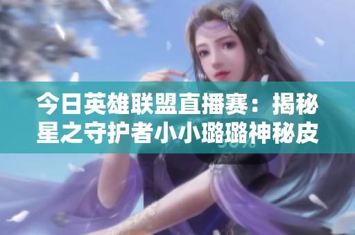 今日英雄联盟直播赛：揭秘星之守护者小小璐璐神秘皮肤