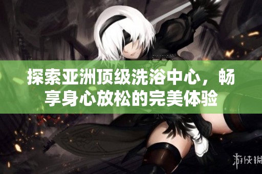 探索亚洲顶级洗浴中心，畅享身心放松的完美体验