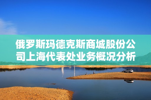 俄罗斯玛德克斯商城股份公司上海代表处业务概况分析与发展前景探讨