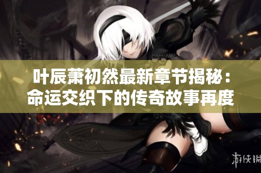 叶辰萧初然最新章节揭秘：命运交织下的传奇故事再度展开