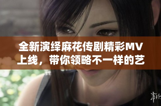 全新演绎麻花传剧精彩MV上线，带你领略不一样的艺术魅力
