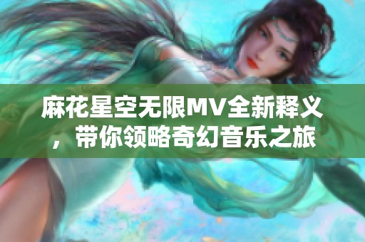 麻花星空无限MV全新释义，带你领略奇幻音乐之旅