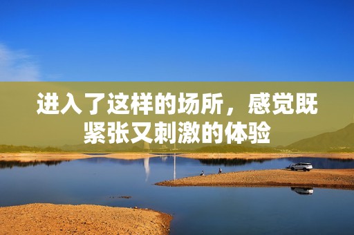 进入了这样的场所，感觉既紧张又刺激的体验