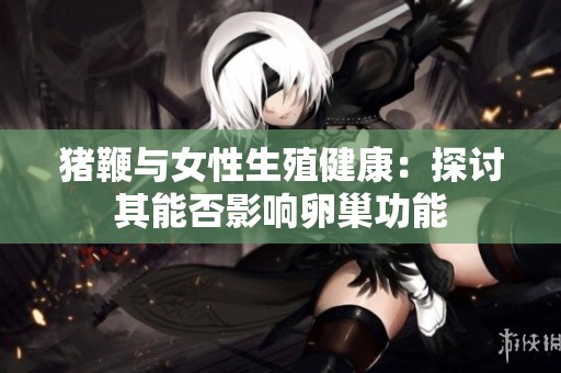 猪鞭与女性生殖健康：探讨其能否影响卵巢功能