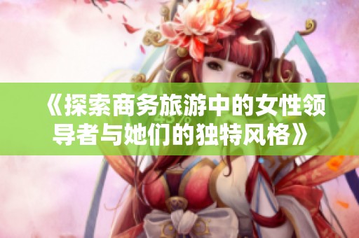《探索商务旅游中的女性领导者与她们的独特风格》