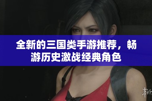 全新的三国类手游推荐，畅游历史激战经典角色