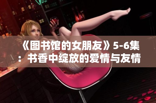 《图书馆的女朋友》5-6集：书香中绽放的爱情与友情之旅