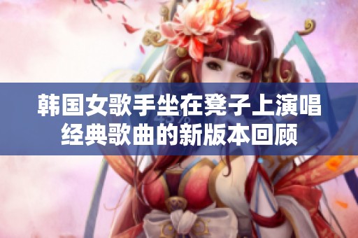 韩国女歌手坐在凳子上演唱经典歌曲的新版本回顾