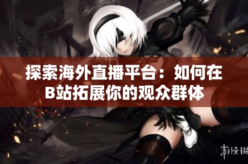 探索海外直播平台：如何在B站拓展你的观众群体