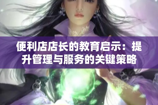便利店店长的教育启示：提升管理与服务的关键策略