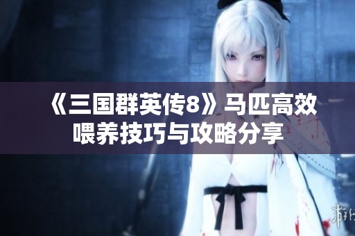 《三国群英传8》马匹高效喂养技巧与攻略分享