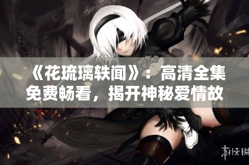 《花琉璃轶闻》：高清全集免费畅看，揭开神秘爱情故事的面纱