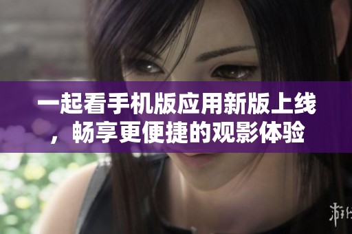 一起看手机版应用新版上线，畅享更便捷的观影体验