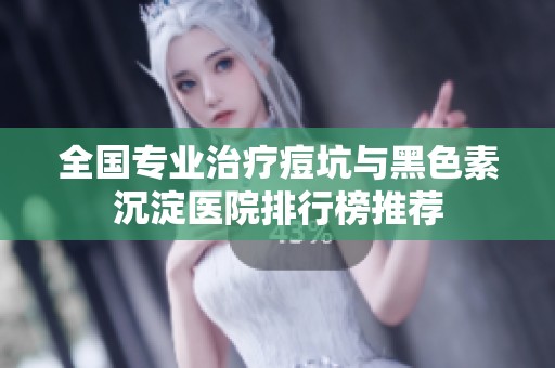 全国专业治疗痘坑与黑色素沉淀医院排行榜推荐