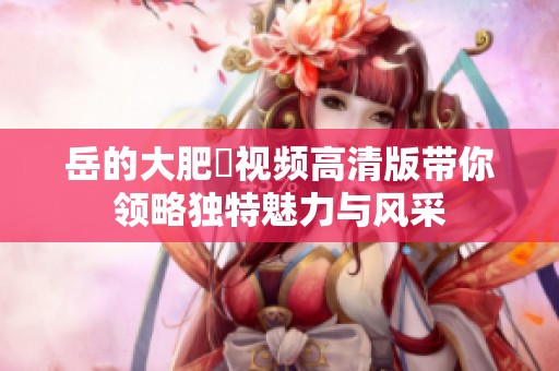 岳的大肥坹视频高清版带你领略独特魅力与风采