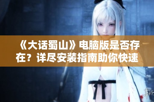 《大话蜀山》电脑版是否存在？详尽安装指南助你快速入门