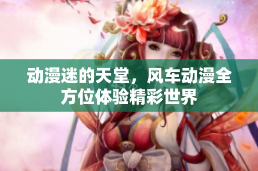 动漫迷的天堂，风车动漫全方位体验精彩世界