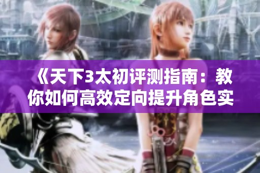 《天下3太初评测指南：教你如何高效定向提升角色实力》