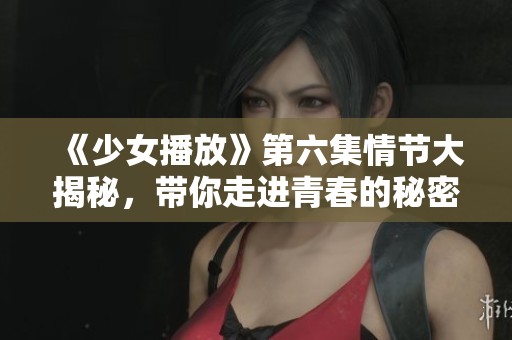 《少女播放》第六集情节大揭秘，带你走进青春的秘密世界