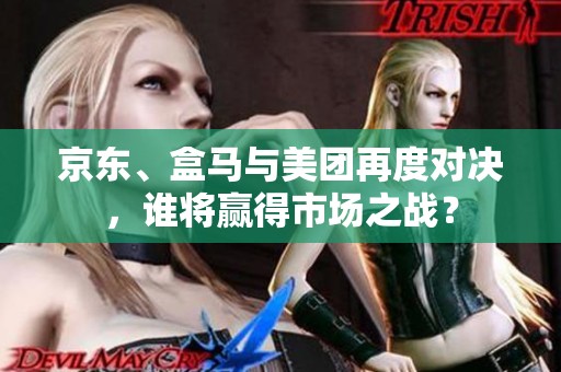 京东、盒马与美团再度对决，谁将赢得市场之战？