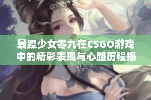 暴躁少女零九在CSGO游戏中的精彩表现与心路历程揭秘