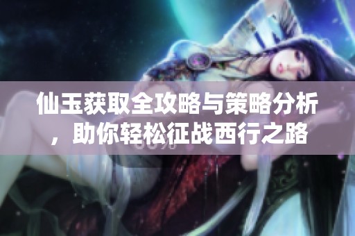 仙玉获取全攻略与策略分析，助你轻松征战西行之路