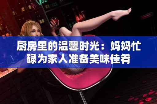 厨房里的温馨时光：妈妈忙碌为家人准备美味佳肴