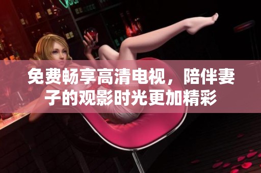 免费畅享高清电视，陪伴妻子的观影时光更加精彩