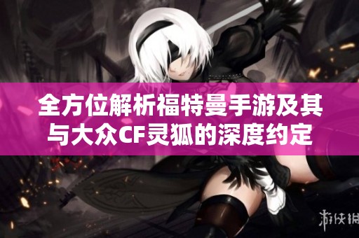 全方位解析福特曼手游及其与大众CF灵狐的深度约定