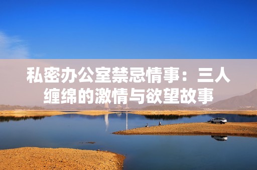 私密办公室禁忌情事：三人缠绵的激情与欲望故事