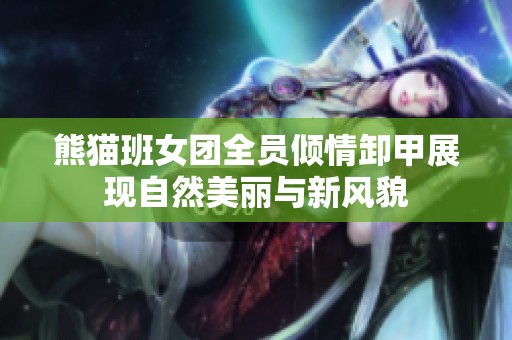 熊猫班女团全员倾情卸甲展现自然美丽与新风貌