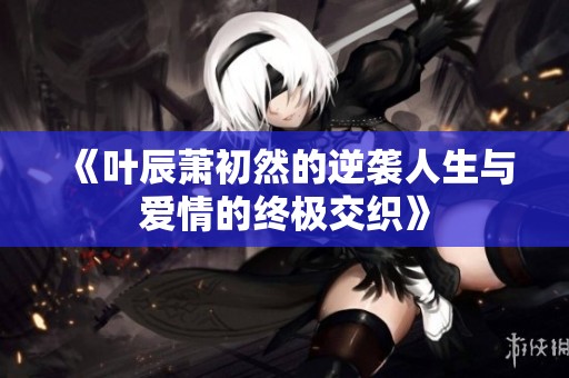 《叶辰萧初然的逆袭人生与爱情的终极交织》
