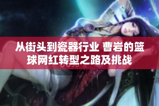 从街头到瓷器行业 曹岩的篮球网红转型之路及挑战