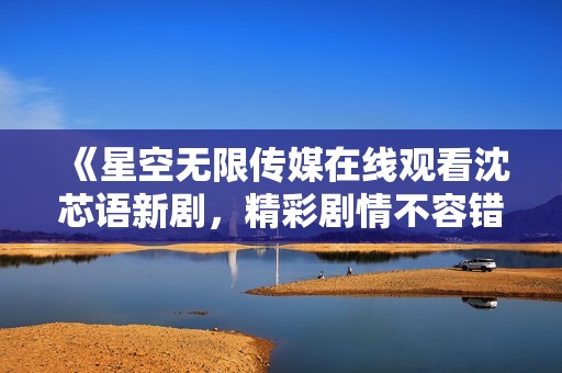 《星空无限传媒在线观看沈芯语新剧，精彩剧情不容错过》