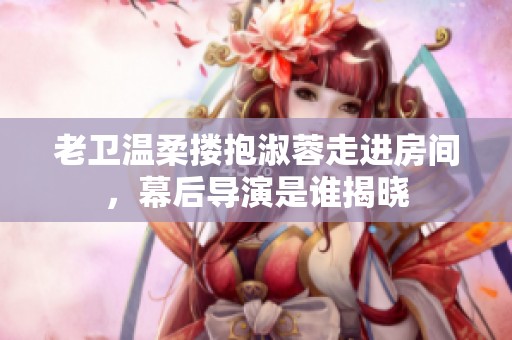 老卫温柔搂抱淑蓉走进房间，幕后导演是谁揭晓