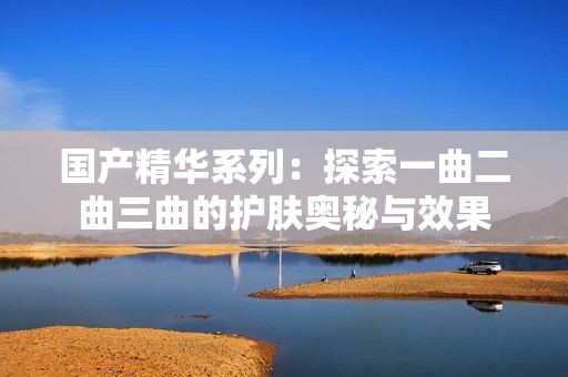 国产精华系列：探索一曲二曲三曲的护肤奥秘与效果