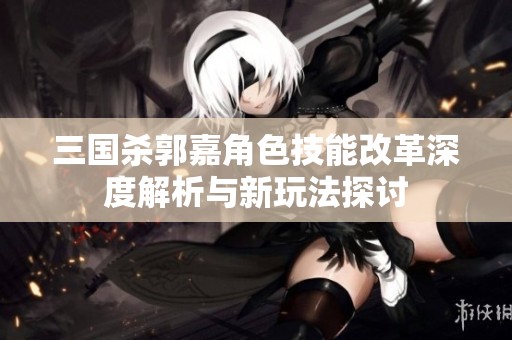 三国杀郭嘉角色技能改革深度解析与新玩法探讨