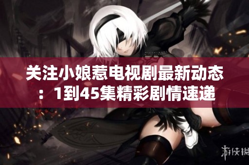 关注小娘惹电视剧最新动态：1到45集精彩剧情速递