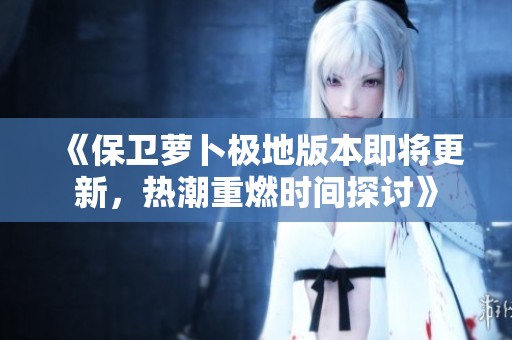 《保卫萝卜极地版本即将更新，热潮重燃时间探讨》