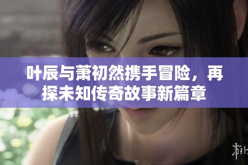 叶辰与萧初然携手冒险，再探未知传奇故事新篇章