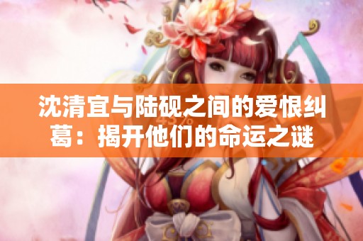 沈清宜与陆砚之间的爱恨纠葛：揭开他们的命运之谜