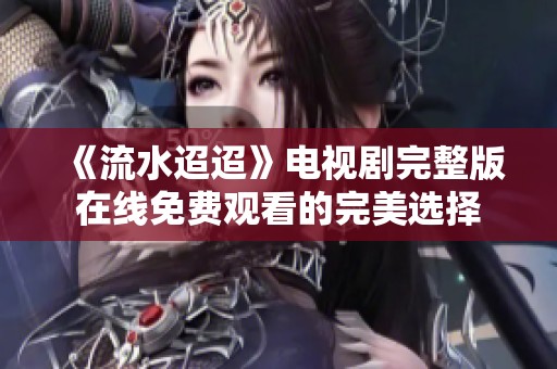 《流水迢迢》电视剧完整版在线免费观看的完美选择