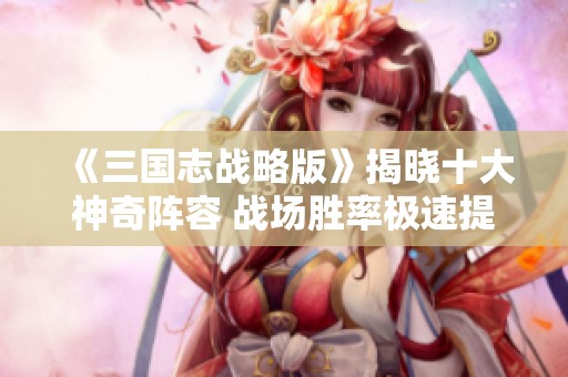 《三国志战略版》揭晓十大神奇阵容 战场胜率极速提升